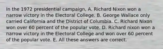 In the 1972 presidential campaign, A. Richard Nixon won a narrow victory in the Electoral College. B. George Wallace only carried California and the District of Columbia. C. Richard Nixon won over 60 percent of the popular vote. D. Richard nixon won a narrow victory in the Electoral College and won over 60 percent of the popular vote. E. All these answers are correct.