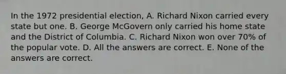 In the 1972 presidential election, A. Richard Nixon carried every state but one. B. George McGovern only carried his home state and the District of Columbia. C. Richard Nixon won over 70% of the popular vote. D. All the answers are correct. E. None of the answers are correct.