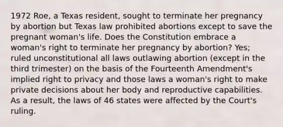 1972 Roe, a Texas resident, sought to terminate her pregnancy by abortion but Texas law prohibited abortions except to save the pregnant woman's life. Does the Constitution embrace a woman's right to terminate her pregnancy by abortion? Yes; ruled unconstitutional all laws outlawing abortion (except in the third trimester) on the basis of the Fourteenth Amendment's implied right to privacy and those laws a woman's right to make private decisions about her body and reproductive capabilities. As a result, the laws of 46 states were affected by the Court's ruling.