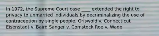 In 1972, the Supreme Court case ____ extended the right to privacy to unmarried individuals by decriminalizing the use of contraception by single people. ​Griswold v. Connecticut ​Eisenstadt v. Baird ​Sanger v. Comstock ​Roe v. Wade