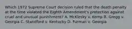 Which 1972 Supreme Court decision ruled that the death penalty at the time violated the Eighth Amendment's protection against cruel and unusual punishment? A. McKlesky v. Kemp B. Gregg v. Georgia C. Standford v. Kentucky D. Furman v. Georgia