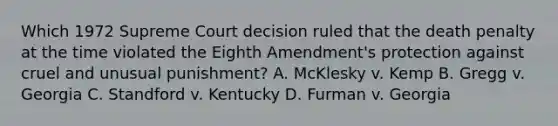 Which 1972 Supreme Court decision ruled that the death penalty at the time violated the Eighth Amendment's protection against cruel and unusual punishment? A. McKlesky v. Kemp B. Gregg v. Georgia C. Standford v. Kentucky D. Furman v. Georgia