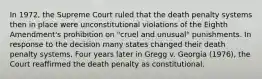 In 1972, the Supreme Court ruled that the death penalty systems then in place were unconstitutional violations of the Eighth Amendment's prohibition on "cruel and unusual" punishments. In response to the decision many states changed their death penalty systems. Four years later in Gregg v. Georgia (1976), the Court reaffirmed the death penalty as constitutional.