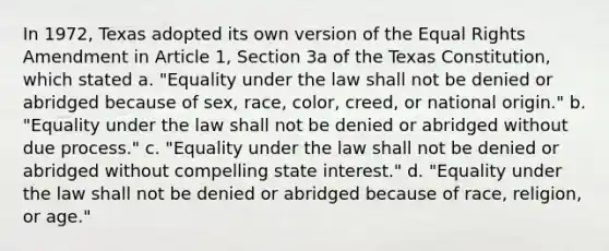 In 1972, Texas adopted its own version of the Equal Rights Amendment in Article 1, Section 3a of the Texas Constitution, which stated a. "Equality under the law shall not be denied or abridged because of sex, race, color, creed, or national origin." b. "Equality under the law shall not be denied or abridged without due process." c. "Equality under the law shall not be denied or abridged without compelling state interest." d. "Equality under the law shall not be denied or abridged because of race, religion, or age."