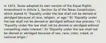 In 1972, Texas adopted its own version of the Equal Rights Amendment in Article 1, Section 3a of the Texas Constitution, which stated A) "Equality under the law shall not be denied or abridged because of race, religion, or age." B) "Equality under the law shall not be denied or abridged without due process." C) "Equality under the law shall not be denied or abridged without compelling state interest." D) "Equality under the law shall not be denied or abridged because of sex, race, color, creed, or national origin."