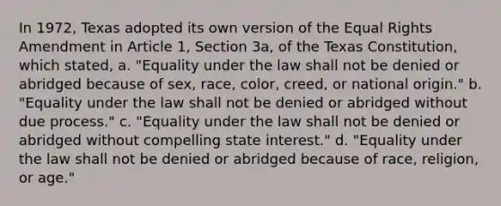 In 1972, Texas adopted its own version of the Equal Rights Amendment in Article 1, Section 3a, of the Texas Constitution, which stated, a. "Equality under the law shall not be denied or abridged because of sex, race, color, creed, or national origin." b. "Equality under the law shall not be denied or abridged without due process." c. "Equality under the law shall not be denied or abridged without compelling state interest." d. "Equality under the law shall not be denied or abridged because of race, religion, or age."