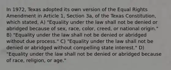 In 1972, Texas adopted its own version of the Equal Rights Amendment in Article 1, Section 3a, of the Texas Constitution, which stated, A) "Equality under the law shall not be denied or abridged because of sex, race, color, creed, or national origin." B) "Equality under the law shall not be denied or abridged without due process." C) "Equality under the law shall not be denied or abridged without compelling state interest." D) "Equality under the law shall not be denied or abridged because of race, religion, or age."