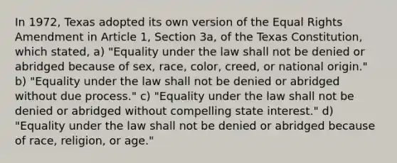 In 1972, Texas adopted its own version of the Equal Rights Amendment in Article 1, Section 3a, of the Texas Constitution, which stated, a) "Equality under the law shall not be denied or abridged because of sex, race, color, creed, or national origin." b) "Equality under the law shall not be denied or abridged without due process." c) "Equality under the law shall not be denied or abridged without compelling state interest." d) "Equality under the law shall not be denied or abridged because of race, religion, or age."