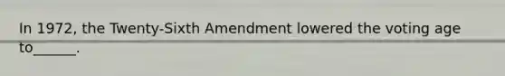 In 1972, the Twenty-Sixth Amendment lowered the voting age to______.