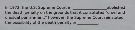 In 1972, the U.S. Supreme Court in __________________abolished the death penalty on the grounds that it constituted "cruel and unusual punishment;" however, the Supreme Court reinstated the possibility of the death penalty in ___________.