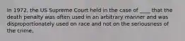 In 1972, the US Supreme Court held in the case of ____ that the death penalty was often used in an arbitrary manner and was disproportionately used on race and not on the seriousness of the crime.