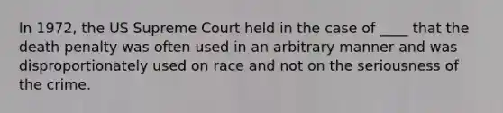 In 1972, the US Supreme Court held in the case of ____ that the death penalty was often used in an arbitrary manner and was disproportionately used on race and not on the seriousness of the crime.