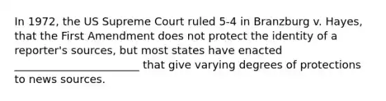 In 1972, the US Supreme Court ruled 5-4 in Branzburg v. Hayes, that the First Amendment does not protect the identity of a reporter's sources, but most states have enacted _______________________ that give varying degrees of protections to news sources.