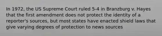 In 1972, the US Supreme Court ruled 5-4 in Branzburg v. Hayes that the first amendment does not protect the identity of a reporter's sources, but most states have enacted shield laws that give varying degrees of protection to news sources