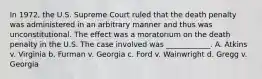 In 1972, the U.S. Supreme Court ruled that the death penalty was administered in an arbitrary manner and thus was unconstitutional. The effect was a moratorium on the death penalty in the U.S. The case involved was ____________. A. Atkins v. Virginia b. Furman v. Georgia c. Ford v. Wainwright d. Gregg v. Georgia