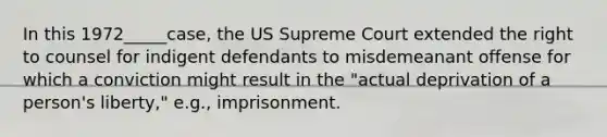 In this 1972_____case, the US Supreme Court extended the right to counsel for indigent defendants to misdemeanant offense for which a conviction might result in the "actual deprivation of a person's liberty," e.g., imprisonment.