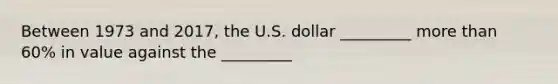 Between 1973 and​ 2017, the U.S. dollar _________ more than​ 60% in value against the _________