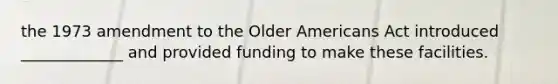 the 1973 amendment to the Older Americans Act introduced _____________ and provided funding to make these facilities.