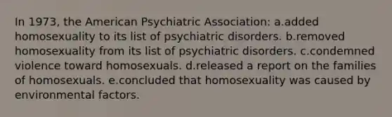 In 1973, the American Psychiatric Association: a.added homosexuality to its list of psychiatric disorders. b.removed homosexuality from its list of psychiatric disorders. c.condemned violence toward homosexuals. d.released a report on the families of homosexuals. e.concluded that homosexuality was caused by environmental factors.