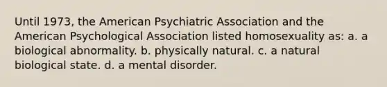 Until 1973, the American Psychiatric Association and the American Psychological Association listed homosexuality as: a. a biological abnormality. b. physically natural. c. a natural biological state. d. a mental disorder.