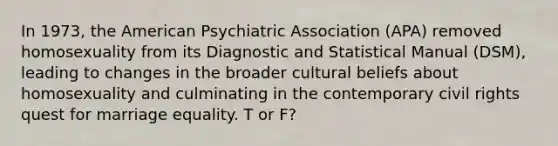 In 1973, the American Psychiatric Association (APA) removed homosexuality from its Diagnostic and Statistical Manual (DSM), leading to changes in the broader cultural beliefs about homosexuality and culminating in the contemporary civil rights quest for marriage equality. T or F?