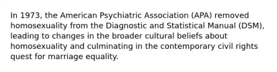 In 1973, the American Psychiatric Association (APA) removed homosexuality from the Diagnostic and Statistical Manual (DSM), leading to changes in the broader cultural beliefs about homosexuality and culminating in the contemporary civil rights quest for marriage equality.