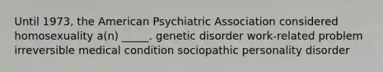 Until 1973, the American Psychiatric Association considered homosexuality a(n) _____. genetic disorder work-related problem irreversible medical condition sociopathic personality disorder