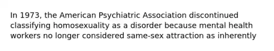 In 1973, the American Psychiatric Association discontinued classifying homosexuality as a disorder because mental health workers no longer considered same-sex attraction as inherently