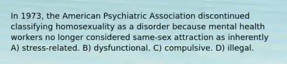 In 1973, the American Psychiatric Association discontinued classifying homosexuality as a disorder because mental health workers no longer considered same-sex attraction as inherently A) stress-related. B) dysfunctional. C) compulsive. D) illegal.