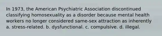 In 1973, the American Psychiatric Association discontinued classifying homosexuality as a disorder because mental health workers no longer considered same-sex attraction as inherently a. stress-related. b. dysfunctional. c. compulsive. d. illegal.