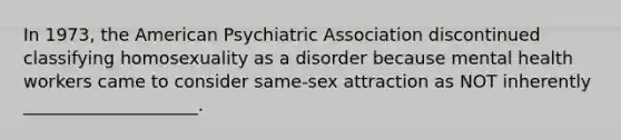 In 1973, the American Psychiatric Association discontinued classifying homosexuality as a disorder because mental health workers came to consider same-sex attraction as NOT inherently ____________________.