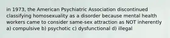 in 1973, the American Psychiatric Association discontinued classifying homosexuality as a disorder because mental health workers came to consider same-sex attraction as NOT inherently a) compulsive b) psychotic c) dysfunctional d) illegal