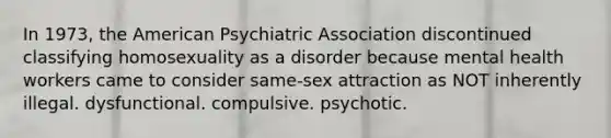 In 1973, the American Psychiatric Association discontinued classifying homosexuality as a disorder because mental health workers came to consider same-sex attraction as NOT inherently illegal. dysfunctional. compulsive. psychotic.