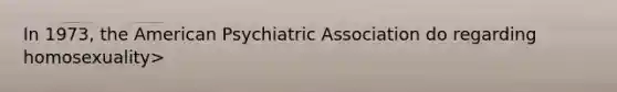 In 1973, the American Psychiatric Association do regarding homosexuality>