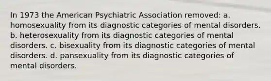 In 1973 the American Psychiatric Association removed: a. homosexuality from its diagnostic categories of mental disorders. b. heterosexuality from its diagnostic categories of mental disorders. c. bisexuality from its diagnostic categories of mental disorders. d. pansexuality from its diagnostic categories of mental disorders.