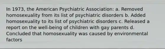 In 1973, the American Psychiatric Association: a. Removed homosexuality from its list of psychiatric disorders b. Added homosexuality to its list of psychiatric disorders c. Released a report on the well-being of children with gay parents d. Concluded that homosexuality was caused by environmental factors