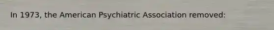 In 1973, the American Psychiatric Association removed: