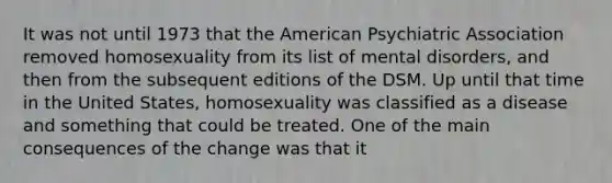 It was not until 1973 that the American Psychiatric Association removed homosexuality from its list of mental disorders, and then from the subsequent editions of the DSM. Up until that time in the United States, homosexuality was classified as a disease and something that could be treated. One of the main consequences of the change was that it