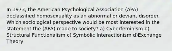 In 1973, the American Psychological Association (APA) declassified homosexuality as an abnormal or deviant disorder. Which sociological perspective would be most interested in the statement the (APA) made to society? a) Cyberfeminism b) Structural Functionalism c) Symbolic Interactionism d)Exchange Theory