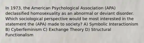 In 1973, the American Psychological Association (APA) declassified homosexuality as an abnormal or deviant disorder. Which sociological perspective would be most interested in the statement the (APA) made to society? A) Symbolic Interactionism B) Cyberfeminism C) Exchange Theory D) Structural Functionalism