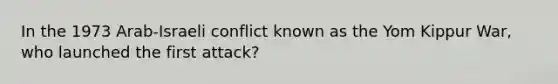 In the 1973 Arab-Israeli conflict known as the Yom Kippur War, who launched the first attack?