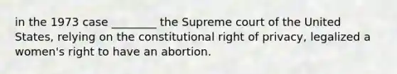 in the 1973 case ________ the Supreme court of the United States, relying on the constitutional right of privacy, legalized a women's right to have an abortion.