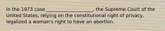 ​In the 1973 case ____________________, the Supreme Court of the United States, relying on the constitutional right of privacy, legalized a woman's right to have an abortion.