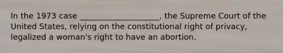 In the 1973 case ____________________, the Supreme Court of the United States, relying on the constitutional right of privacy, legalized a woman's right to have an abortion.