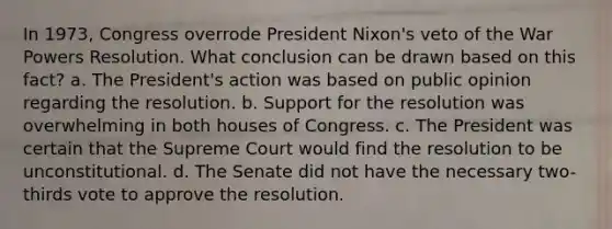 In 1973, Congress overrode President Nixon's veto of the War Powers Resolution. What conclusion can be drawn based on this fact? a. The President's action was based on public opinion regarding the resolution. b. Support for the resolution was overwhelming in both houses of Congress. c. The President was certain that the Supreme Court would find the resolution to be unconstitutional. d. The Senate did not have the necessary two-thirds vote to approve the resolution.