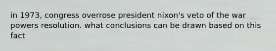 in 1973, congress overrose president nixon's veto of the war powers resolution. what conclusions can be drawn based on this fact