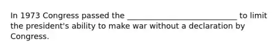 In 1973 Congress passed the ____________________________ to limit the president's ability to make war without a declaration by Congress.