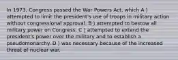 In 1973, Congress passed the War Powers Act, which A）attempted to limit the president's use of troops in military action without congressional approval. B）attempted to bestow all military power on Congress. C）attempted to extend the president's power over the military and to establish a pseudomonarchy. D）was necessary because of the increased threat of nuclear war.