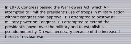 In 1973, Congress passed the War Powers Act, which A）attempted to limit the president's use of troops in military action without congressional approval. B）attempted to bestow all military power on Congress. C）attempted to extend the president's power over the military and to establish a pseudomonarchy. D）was necessary because of the increased threat of nuclear war.