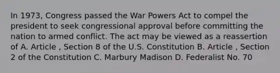 In 1973, Congress passed the War Powers Act to compel the president to seek congressional approval before committing the nation to armed conflict. The act may be viewed as a reassertion of A. Article , Section 8 of the U.S. Constitution B. Article , Section 2 of the Constitution C. Marbury Madison D. Federalist No. 70